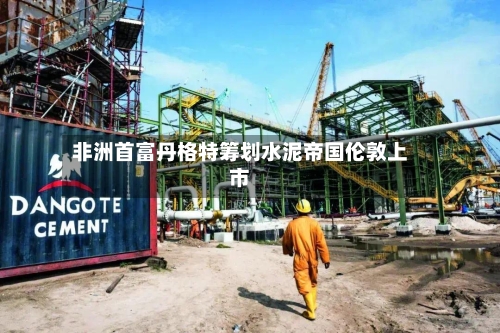 非洲首富丹格特筹划水泥帝国伦敦上市-第1张图片