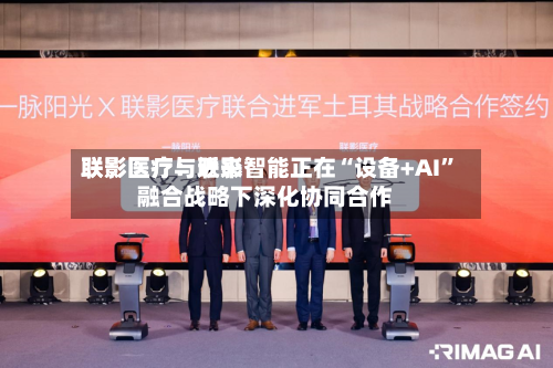 联影医疗：近来联影医疗与联影智能正在“设备+AI”融合战略下深化协同合作-第1张图片