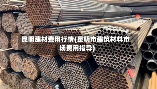 昆明建材费用行情(昆明市建筑材料市场费用指导)-第3张图片