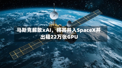 马斯克解散xAI，将其并入SpaceX并出租22万张GPU-第1张图片