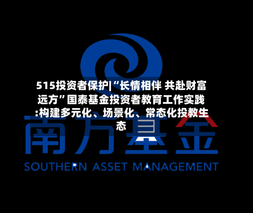 515投资者保护|“长情相伴 共赴财富远方”国泰基金投资者教育工作实践:构建多元化、场景化、常态化投教生态-第2张图片
