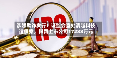 涉嫌欺诈发行！证监会查处清越科技造假案	，拟罚上市公司17288万元-第1张图片