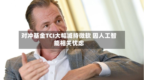 对冲基金TCI大幅减持微软 因人工智能相关忧虑-第1张图片