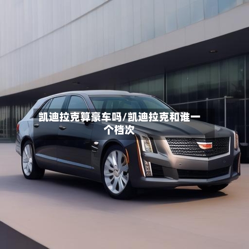 凯迪拉克算豪车吗/凯迪拉克和谁一个档次-第1张图片