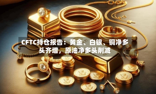 CFTC持仓报告：黄金	、白银、铜净多头齐增，原油净多头削减-第1张图片