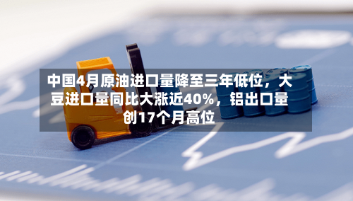 中国4月原油进口量降至三年低位	，大豆进口量同比大涨近40%，铝出口量创17个月高位-第1张图片