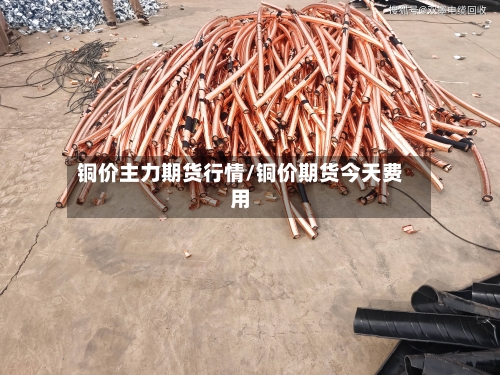 铜价主力期货行情/铜价期货今天费用-第2张图片