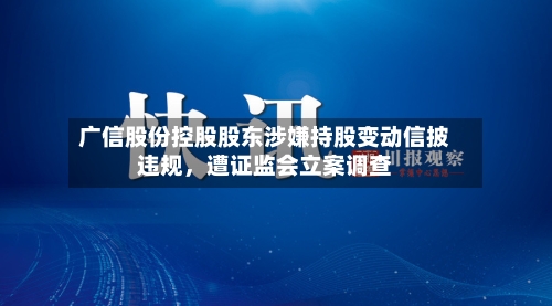 广信股份控股股东涉嫌持股变动信披违规	，遭证监会立案调查-第3张图片