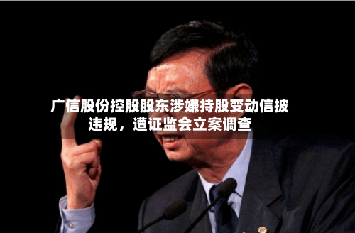 广信股份控股股东涉嫌持股变动信披违规，遭证监会立案调查-第2张图片