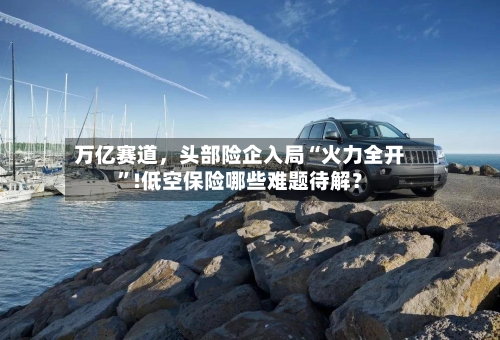 万亿赛道	，头部险企入局“火力全开”!低空保险哪些难题待解？-第2张图片