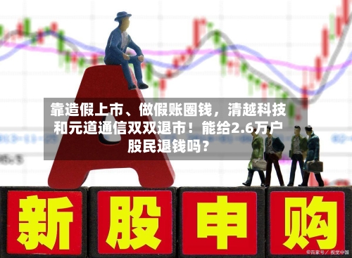靠造假上市、做假账圈钱，清越科技和元道通信双双退市！能给2.6万户股民退钱吗？-第1张图片