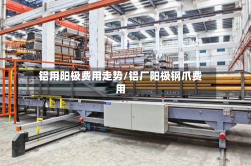 铝用阳极费用走势/铝厂阳极钢爪费用-第2张图片