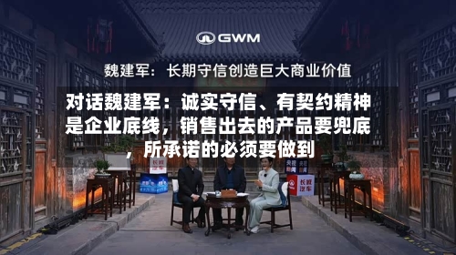 对话魏建军：诚实守信、有契约精神是企业底线，销售出去的产品要兜底，所承诺的必须要做到-第2张图片