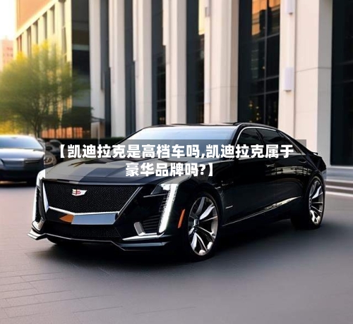 【凯迪拉克是高档车吗,凯迪拉克属于豪华品牌吗?】-第1张图片