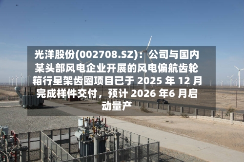 光洋股份(002708.SZ)：公司与国内某头部风电企业开展的风电偏航齿轮箱行星架齿圈项目已于 2025 年 12 月完成样件交付，预计 2026 年6 月启动量产-第1张图片
