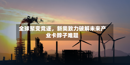 全球聚变竞逐	，新奥致力破解未来产业卡脖子难题-第1张图片