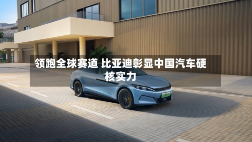 领跑全球赛道 比亚迪彰显中国汽车硬核实力-第3张图片