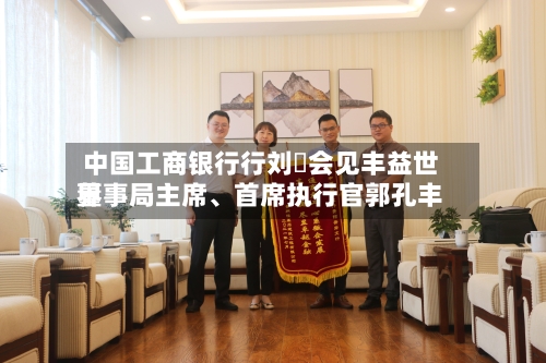 中国工商银行行刘珺会见丰益世界董事局主席	、首席执行官郭孔丰-第1张图片