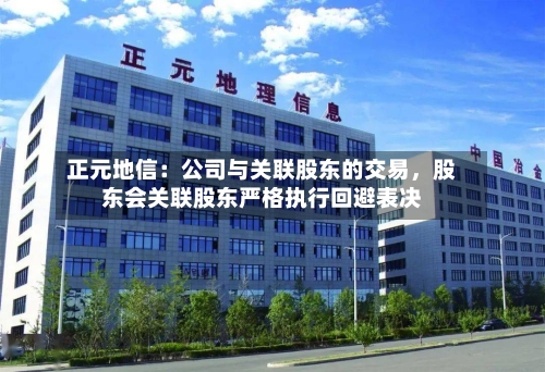 正元地信：公司与关联股东的交易，股东会关联股东严格执行回避表决-第1张图片