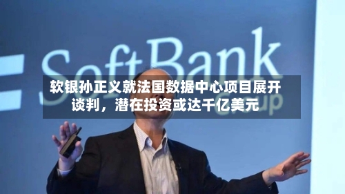 软银孙正义就法国数据中心项目展开谈判，潜在投资或达千亿美元-第1张图片