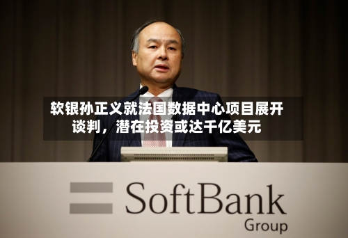 软银孙正义就法国数据中心项目展开谈判，潜在投资或达千亿美元-第3张图片