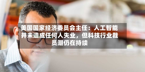 美国国家经济委员会主任：人工智能并未造成任何人失业，但科技行业裁员潮仍在持续-第1张图片