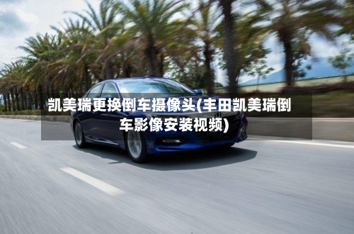 凯美瑞更换倒车摄像头(丰田凯美瑞倒车影像安装视频)-第1张图片