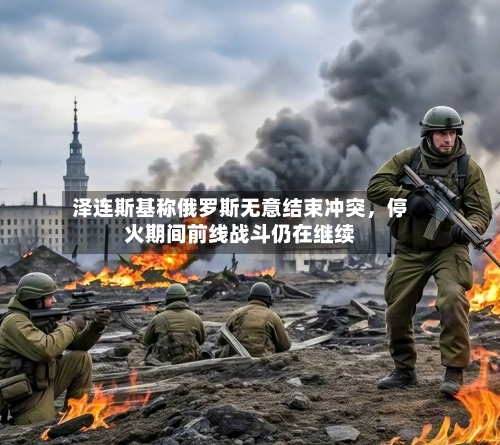 泽连斯基称俄罗斯无意结束冲突，停火期间前线战斗仍在继续-第1张图片