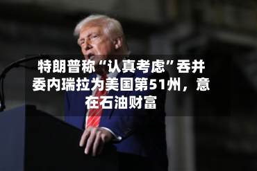 特朗普称“认真考虑”吞并委内瑞拉为美国第51州，意在石油财富-第1张图片