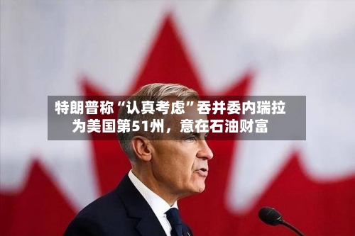 特朗普称“认真考虑”吞并委内瑞拉为美国第51州，意在石油财富-第2张图片