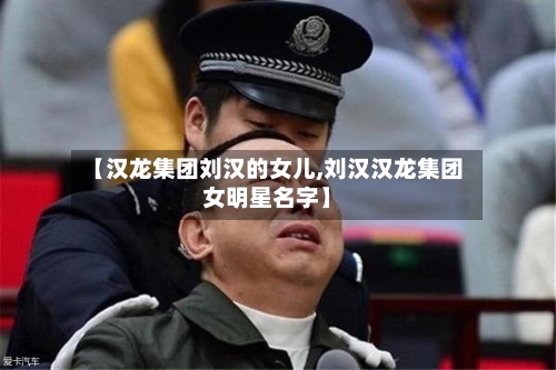 【汉龙集团刘汉的女儿,刘汉汉龙集团女明星名字】-第1张图片