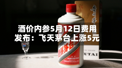 酒价内参5月12日费用发布：飞天茅台上涨5元-第1张图片
