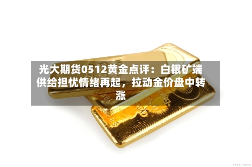 光大期货0512黄金点评：白银矿端供给担忧情绪再起，拉动金价盘中转涨-第2张图片