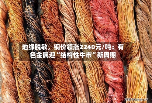 地缘脱敏	，铜价领涨2240元/吨：有色金属迎“结构性牛市”新周期-第1张图片
