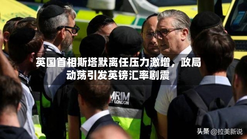 英国首相斯塔默离任压力激增，政局动荡引发英镑汇率剧震-第1张图片