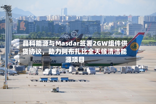 晶科能源与Masdar签署2GW组件供货协议，助力阿布扎比全天候清洁能源项目-第1张图片