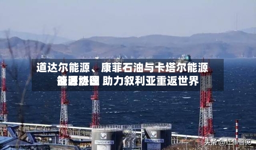 道达尔能源、康菲石油与卡塔尔能源签署协议 助力叙利亚重返世界能源版图-第1张图片