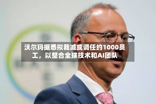 沃尔玛据悉拟裁减或调任约1000员工，以整合全球技术和AI团队-第1张图片
