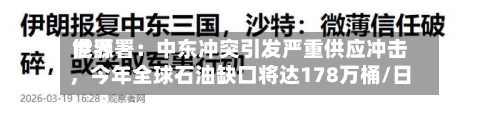 世界能源署：中东冲突引发严重供应冲击，今年全球石油缺口将达178万桶/日-第1张图片