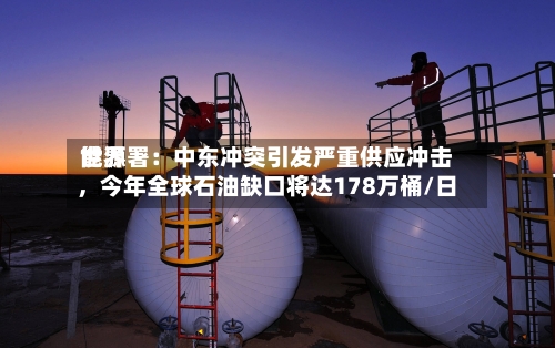 世界能源署：中东冲突引发严重供应冲击，今年全球石油缺口将达178万桶/日-第1张图片