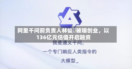 阿里千问前负责人林俊旸被曝创业，以136亿元估值开启融资-第1张图片