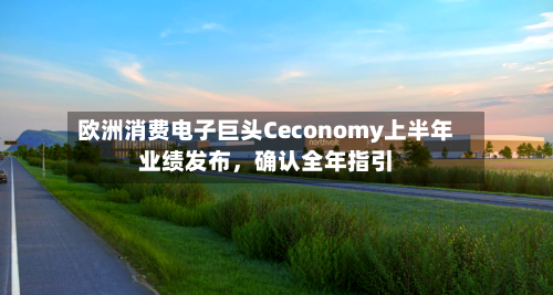 欧洲消费电子巨头Ceconomy上半年业绩发布，确认全年指引-第1张图片