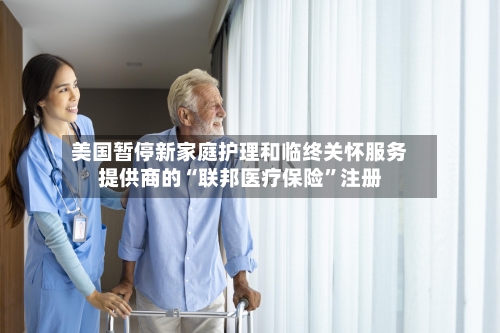 美国暂停新家庭护理和临终关怀服务提供商的“联邦医疗保险”注册-第2张图片