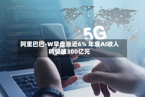 阿里巴巴-W早盘涨近6% 年底AI收入将突破300亿元-第1张图片