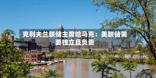 克利夫兰联储主席哈马克:美联储需要独立且负责-第1张图片