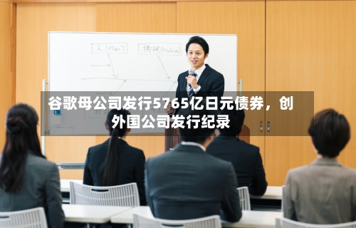 谷歌母公司发行5765亿日元债券	，创外国公司发行纪录-第1张图片