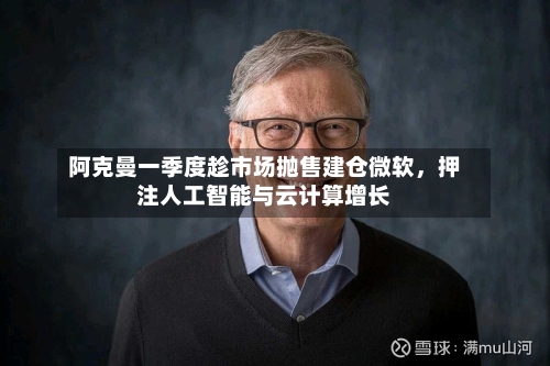 阿克曼一季度趁市场抛售建仓微软，押注人工智能与云计算增长-第2张图片