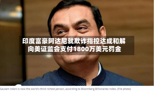 印度富豪阿达尼就欺诈指控达成和解 向美证监会支付1800万美元罚金-第2张图片
