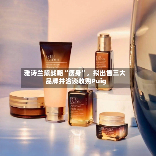 雅诗兰黛战略“瘦身”	，拟出售三大品牌并洽谈收购Puig-第1张图片