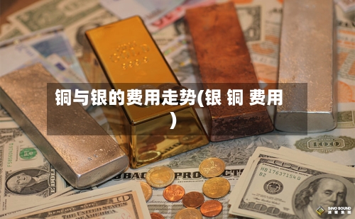 铜与银的费用走势(银 铜 费用)-第2张图片